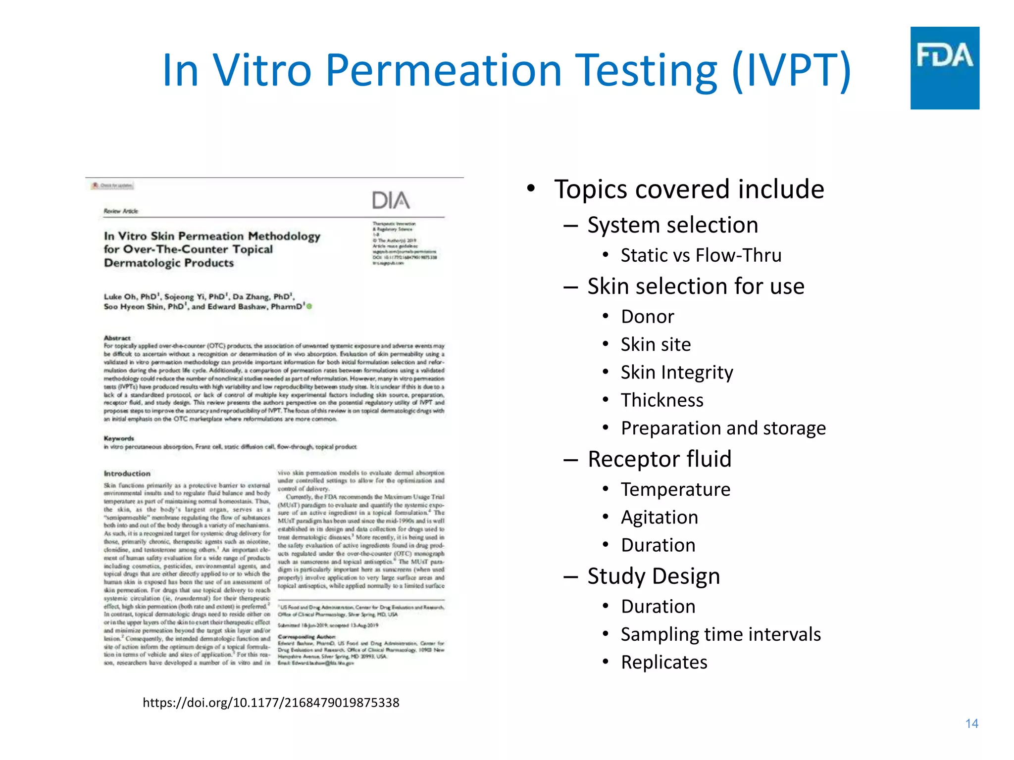 14
In Vitro Permeation Testing (IVPT)
https://doi.org/10.1177/2168479019875338
• Topics covered include
– System selection
• Static vs Flow-Thru
– Skin selection for use
• Donor
• Skin site
• Skin Integrity
• Thickness
• Preparation and storage
– Receptor fluid
• Temperature
• Agitation
• Duration
– Study Design
• Duration
• Sampling time intervals
• Replicates
 