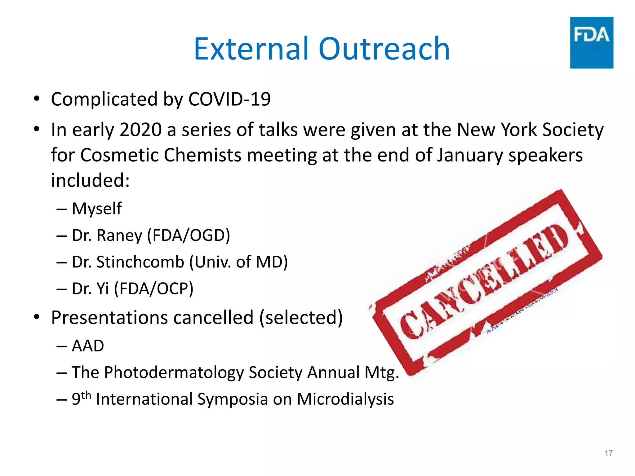 17
External Outreach
• Complicated by COVID-19
• In early 2020 a series of talks were given at the New York Society
for Cosmetic Chemists meeting at the end of January speakers
included:
– Myself
– Dr. Raney (FDA/OGD)
– Dr. Stinchcomb (Univ. of MD)
– Dr. Yi (FDA/OCP)
• Presentations cancelled (selected)
– AAD
– The Photodermatology Society Annual Mtg.
– 9th International Symposia on Microdialysis
 
