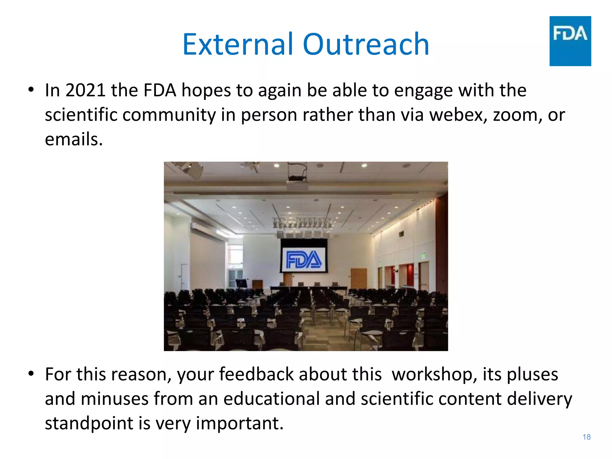 18
External Outreach
• In 2021 the FDA hopes to again be able to engage with the
scientific community in person rather than via webex, zoom, or
emails.
• For this reason, your feedback about this workshop, its pluses
and minuses from an educational and scientific content delivery
standpoint is very important.
 