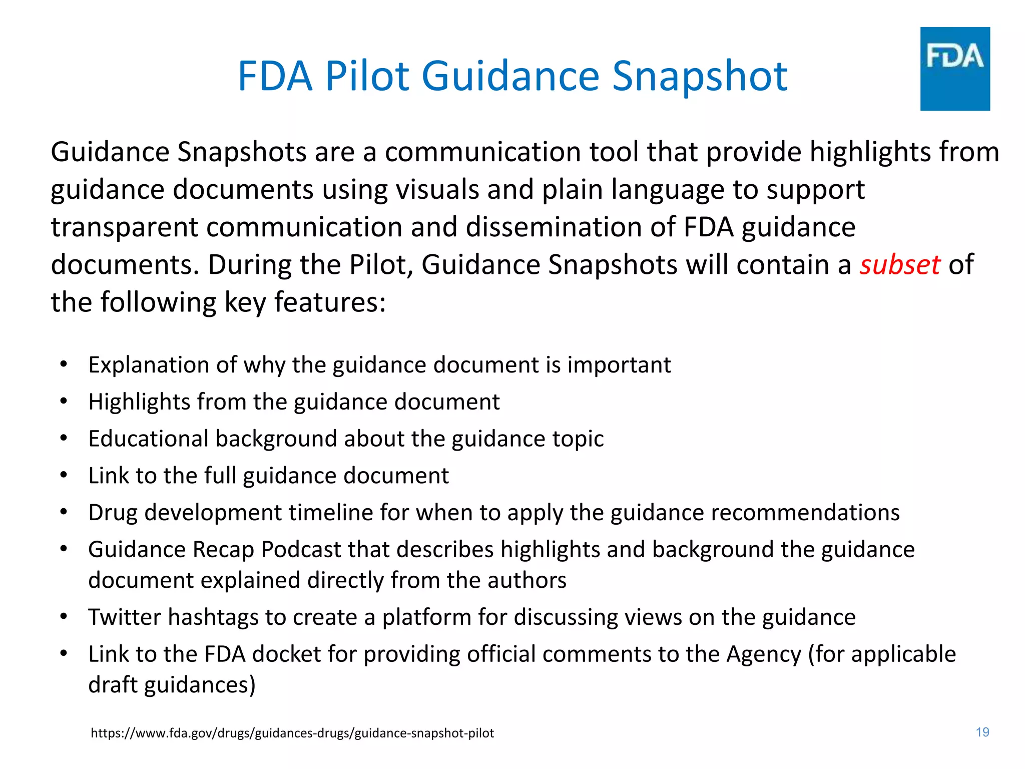19
FDA Pilot Guidance Snapshot
• Explanation of why the guidance document is important
• Highlights from the guidance document
• Educational background about the guidance topic
• Link to the full guidance document
• Drug development timeline for when to apply the guidance recommendations
• Guidance Recap Podcast that describes highlights and background the guidance
document explained directly from the authors
• Twitter hashtags to create a platform for discussing views on the guidance
• Link to the FDA docket for providing official comments to the Agency (for applicable
draft guidances)
https://www.fda.gov/drugs/guidances-drugs/guidance-snapshot-pilot
Guidance Snapshots are a communication tool that provide highlights from
guidance documents using visuals and plain language to support
transparent communication and dissemination of FDA guidance
documents. During the Pilot, Guidance Snapshots will contain a subset of
the following key features:
 