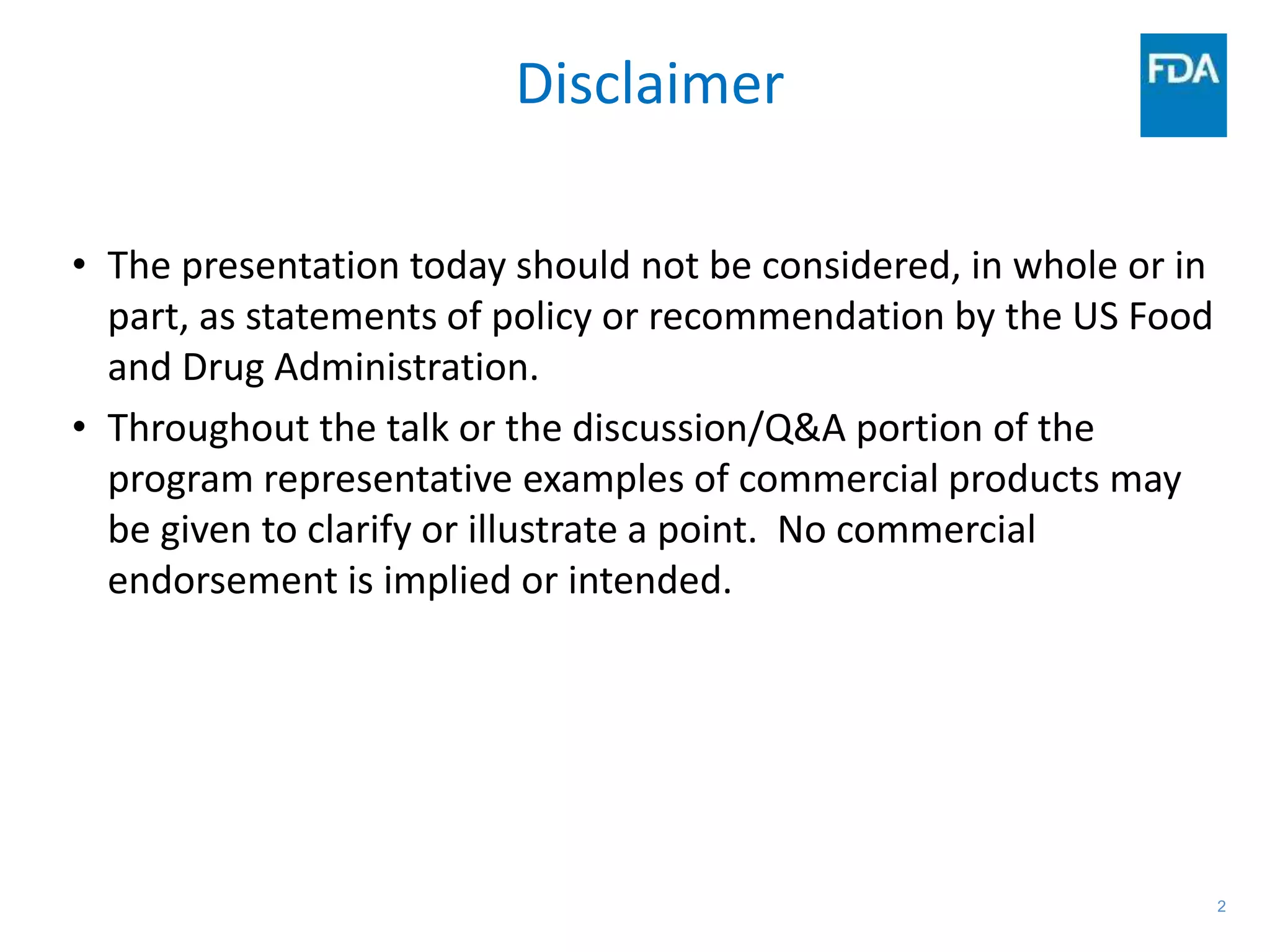 2
Disclaimer
• The presentation today should not be considered, in whole or in
part, as statements of policy or recommendation by the US Food
and Drug Administration.
• Throughout the talk or the discussion/Q&A portion of the
program representative examples of commercial products may
be given to clarify or illustrate a point. No commercial
endorsement is implied or intended.
 
