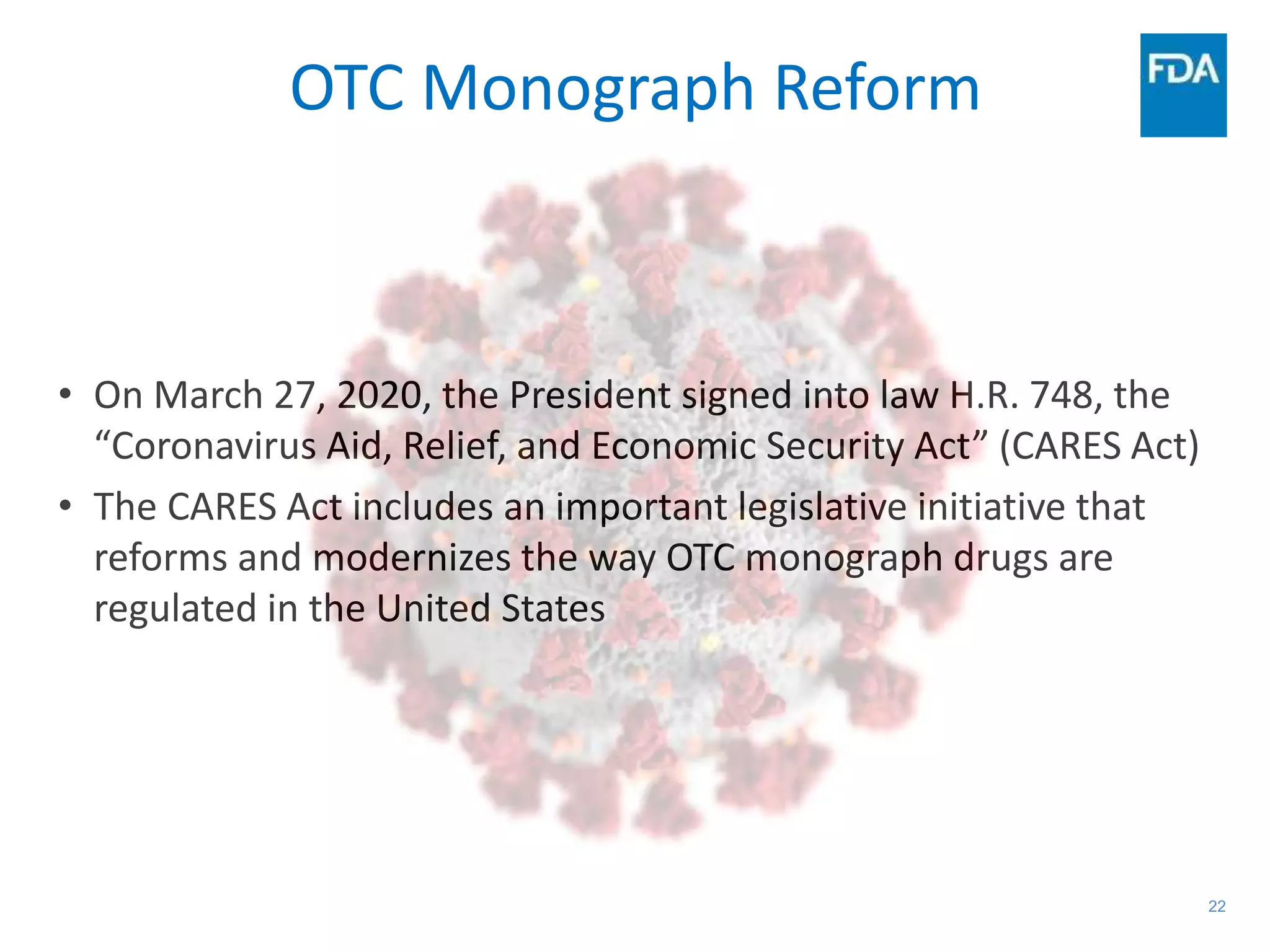 22
OTC Monograph Reform
• On March 27, 2020, the President signed into law H.R. 748, the
“Coronavirus Aid, Relief, and Economic Security Act” (CARES Act)
• The CARES Act includes an important legislative initiative that
reforms and modernizes the way OTC monograph drugs are
regulated in the United States
 