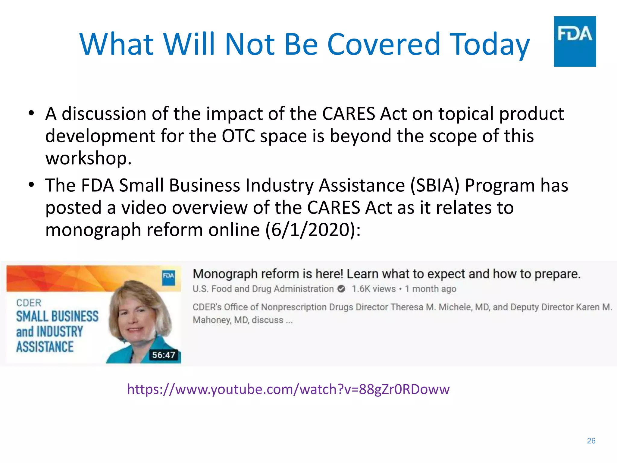 26
What Will Not Be Covered Today
• A discussion of the impact of the CARES Act on topical product
development for the OTC space is beyond the scope of this
workshop.
• The FDA Small Business Industry Assistance (SBIA) Program has
posted a video overview of the CARES Act as it relates to
monograph reform online (6/1/2020):
https://www.youtube.com/watch?v=88gZr0RDoww
 