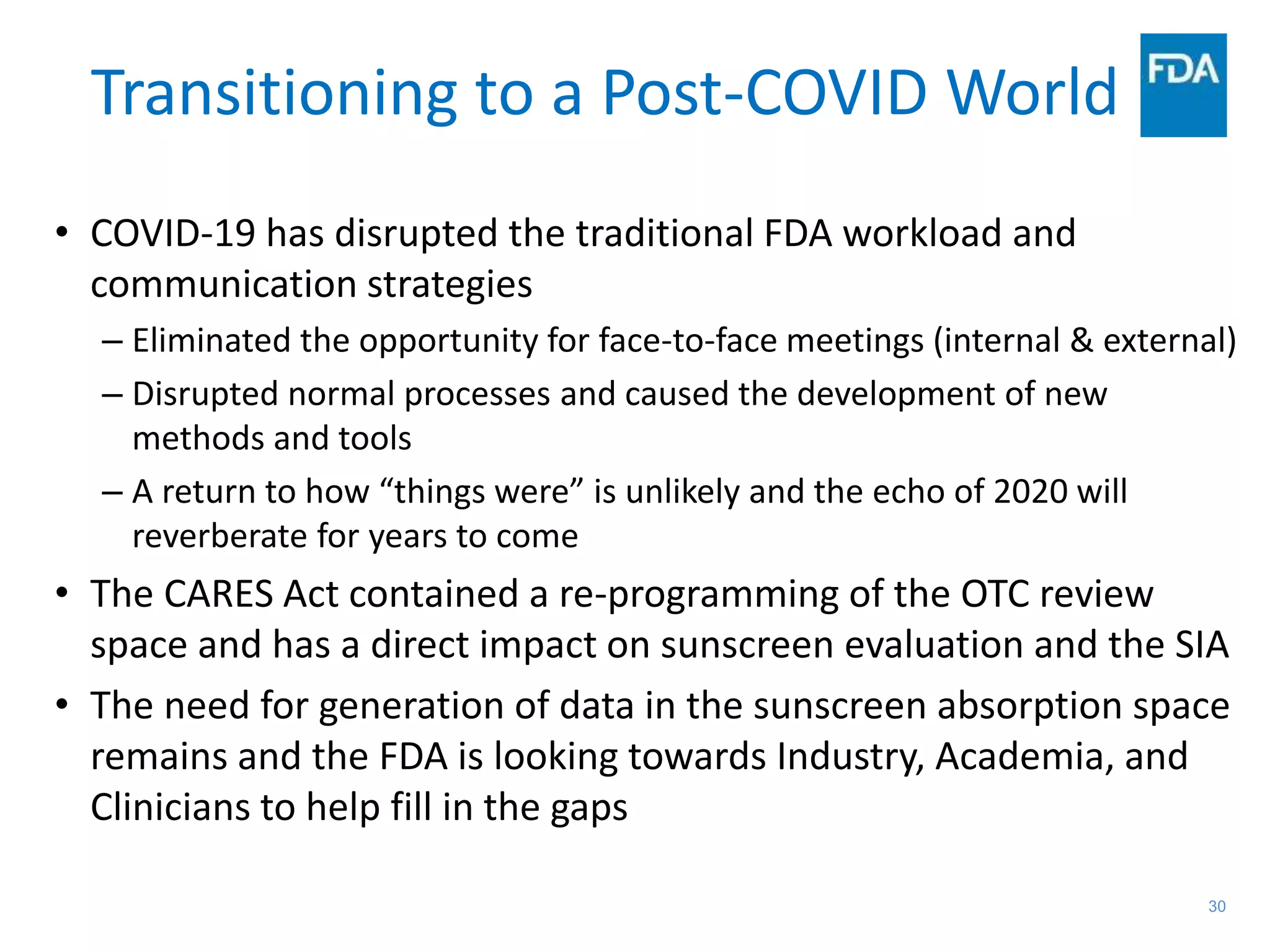 30
Transitioning to a Post-COVID World
• COVID-19 has disrupted the traditional FDA workload and
communication strategies
– Eliminated the opportunity for face-to-face meetings (internal & external)
– Disrupted normal processes and caused the development of new
methods and tools
– A return to how “things were” is unlikely and the echo of 2020 will
reverberate for years to come
• The CARES Act contained a re-programming of the OTC review
space and has a direct impact on sunscreen evaluation and the SIA
• The need for generation of data in the sunscreen absorption space
remains and the FDA is looking towards Industry, Academia, and
Clinicians to help fill in the gaps
 