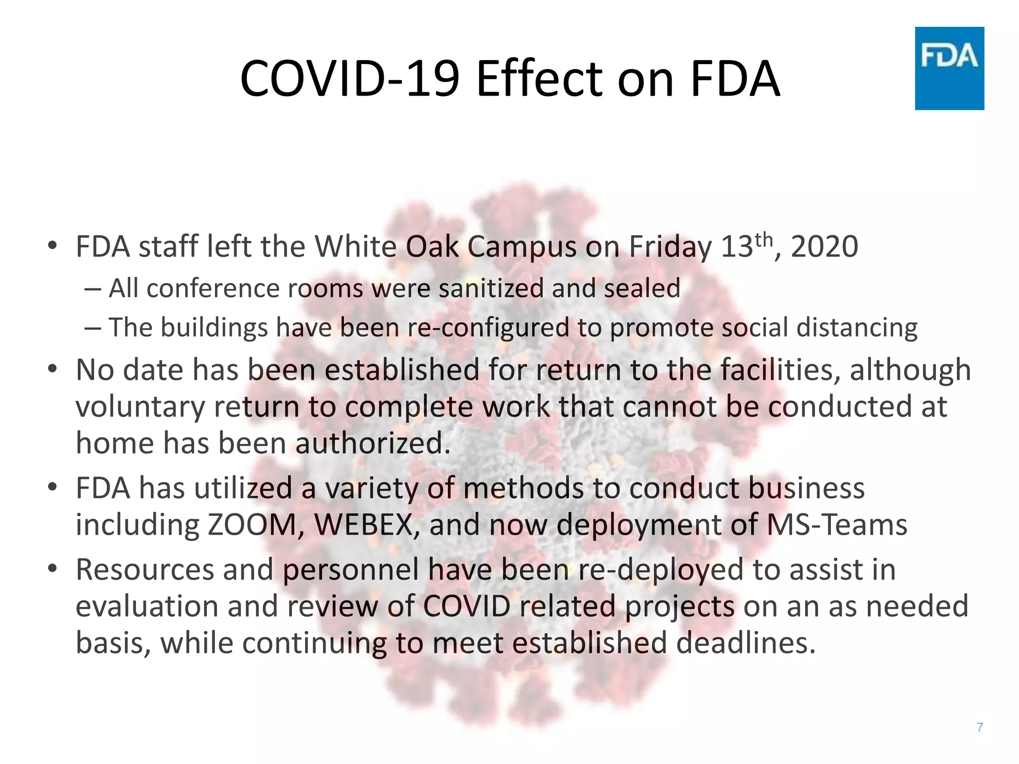 7
COVID-19 Effect on FDA
• FDA staff left the White Oak Campus on Friday 13th, 2020
– All conference rooms were sanitized and sealed
– The buildings have been re-configured to promote social distancing
• No date has been established for return to the facilities, although
voluntary return to complete work that cannot be conducted at
home has been authorized.
• FDA has utilized a variety of methods to conduct business
including ZOOM, WEBEX, and now deployment of MS-Teams
• Resources and personnel have been re-deployed to assist in
evaluation and review of COVID related projects on an as needed
basis, while continuing to meet established deadlines.
 
