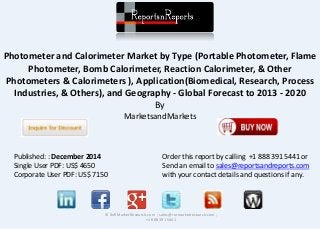 Photometer and Calorimeter Market by Type (Portable Photometer, Flame
Photometer, Bomb Calorimeter, Reaction Calorimeter, & Other
Photometers & Calorimeters ), Application(Biomedical, Research, Process
Industries, & Others), and Geography - Global Forecast to 2013 - 2020
By
MarketsandMarkets
© RnRMarketResearch.com ; sales@rnrmarketresearch.com ;
+1 888 391 5441
Published: : December 2014
Single User PDF: US$ 4650
Corporate User PDF: US$ 7150
Order this report by calling +1 888 391 5441 or
Send an email to sales@reportsandreports.com
with your contact details and questions if any.
 