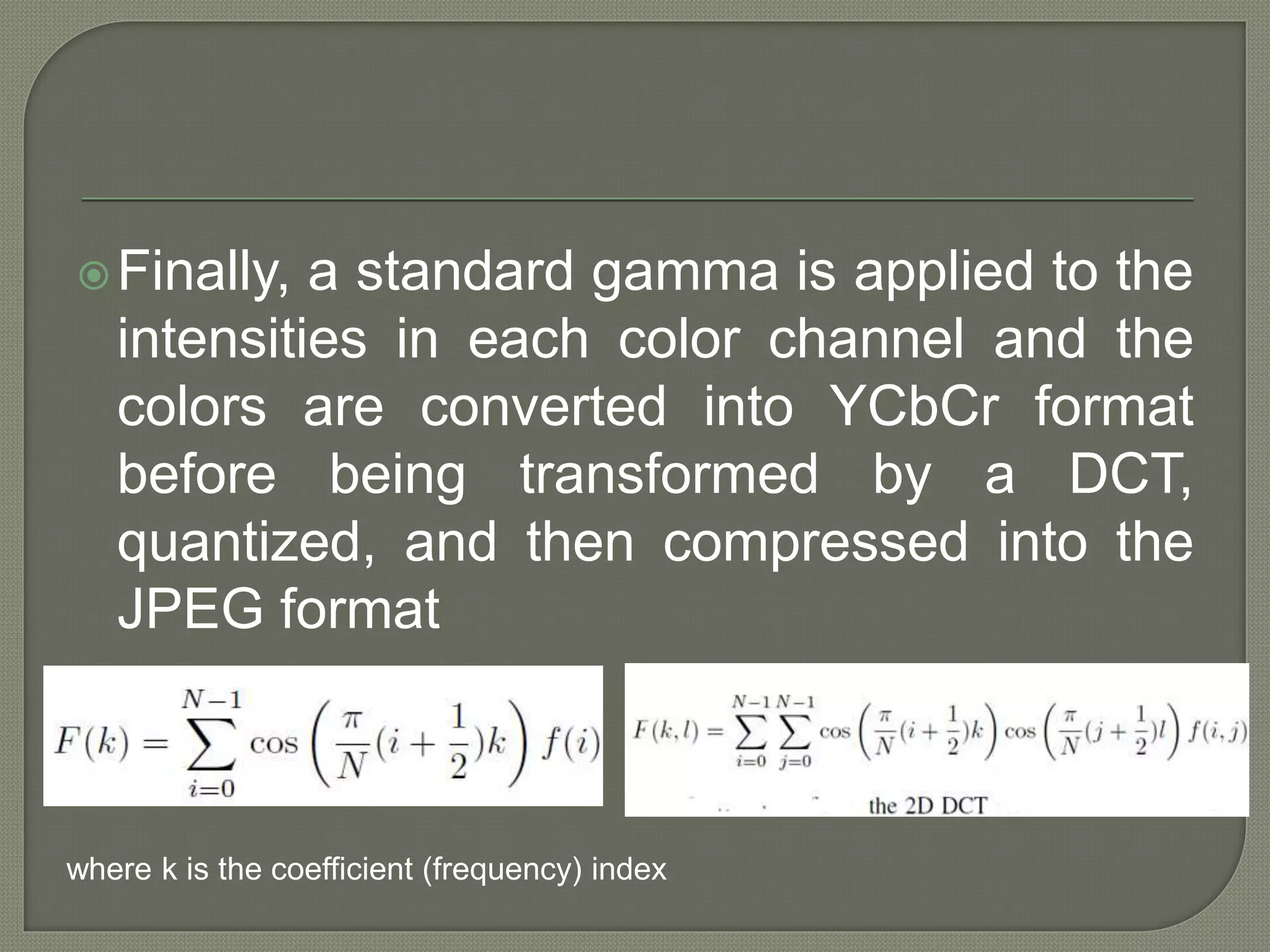 Finally, a standard gamma is applied to the
intensities in each color channel and the
colors are converted into YCbCr format
before being transformed by a DCT,
quantized, and then compressed into the
JPEG format
where k is the coefficient (frequency) index
 