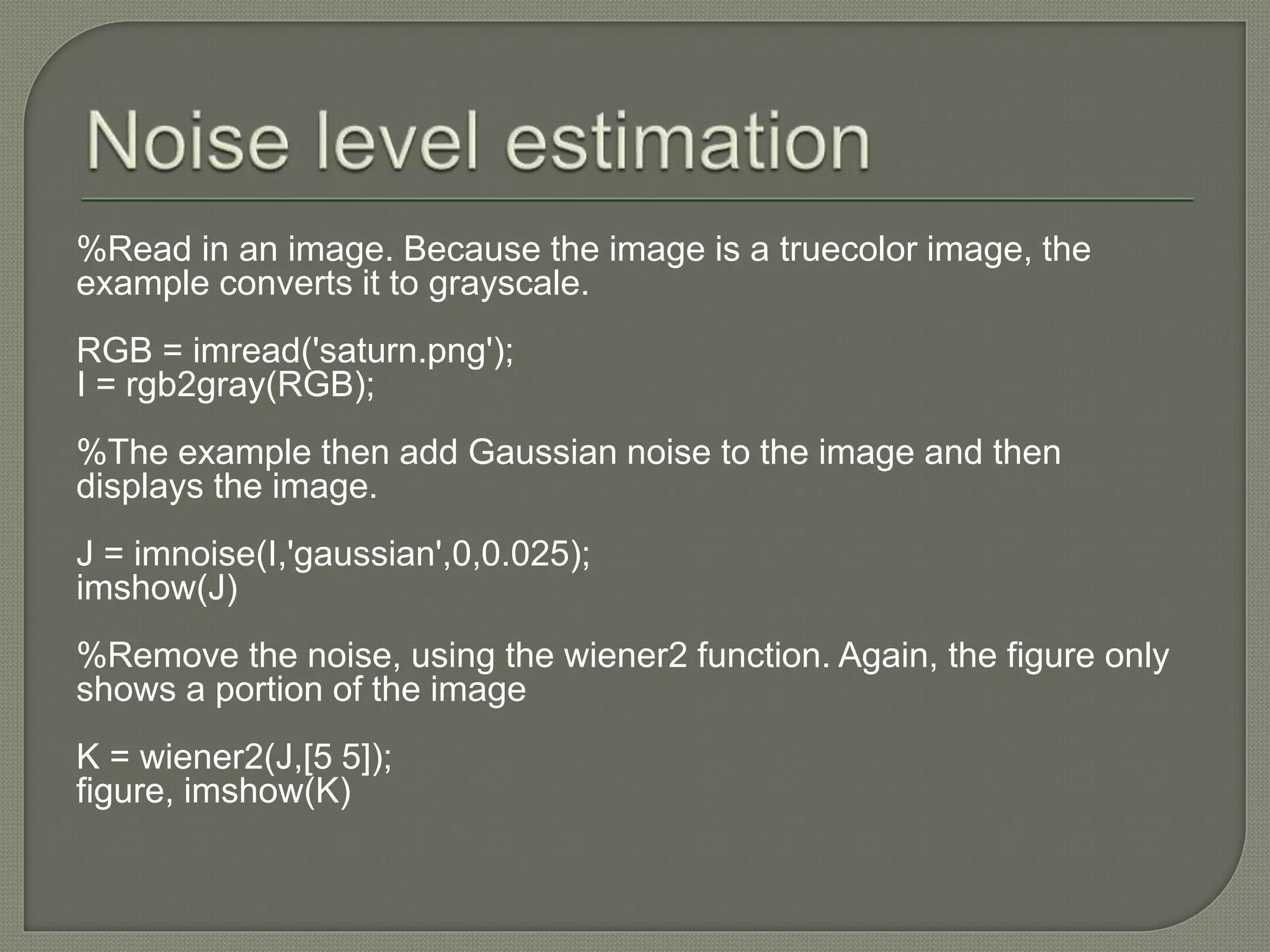 %Read in an image. Because the image is a truecolor image, the
example converts it to grayscale.
RGB = imread('saturn.png');
I = rgb2gray(RGB);
%The example then add Gaussian noise to the image and then
displays the image.
J = imnoise(I,'gaussian',0,0.025);
imshow(J)
%Remove the noise, using the wiener2 function. Again, the figure only
shows a portion of the image
K = wiener2(J,[5 5]);
figure, imshow(K)
 