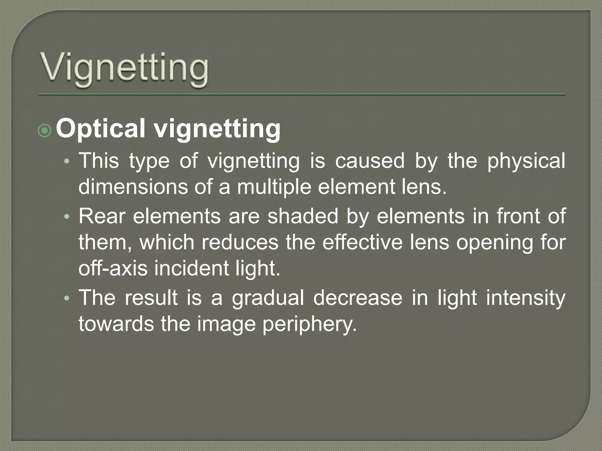 Optical vignetting
• This type of vignetting is caused by the physical
dimensions of a multiple element lens.
• Rear elements are shaded by elements in front of
them, which reduces the effective lens opening for
off-axis incident light.
• The result is a gradual decrease in light intensity
towards the image periphery.
 