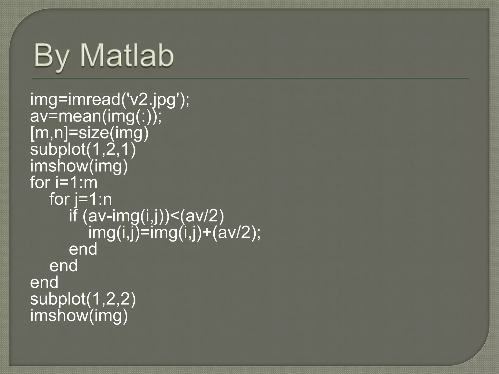 img=imread('v2.jpg');
av=mean(img(:));
[m,n]=size(img)
subplot(1,2,1)
imshow(img)
for i=1:m
for j=1:n
if (av-img(i,j))<(av/2)
img(i,j)=img(i,j)+(av/2);
end
end
end
subplot(1,2,2)
imshow(img)
 
