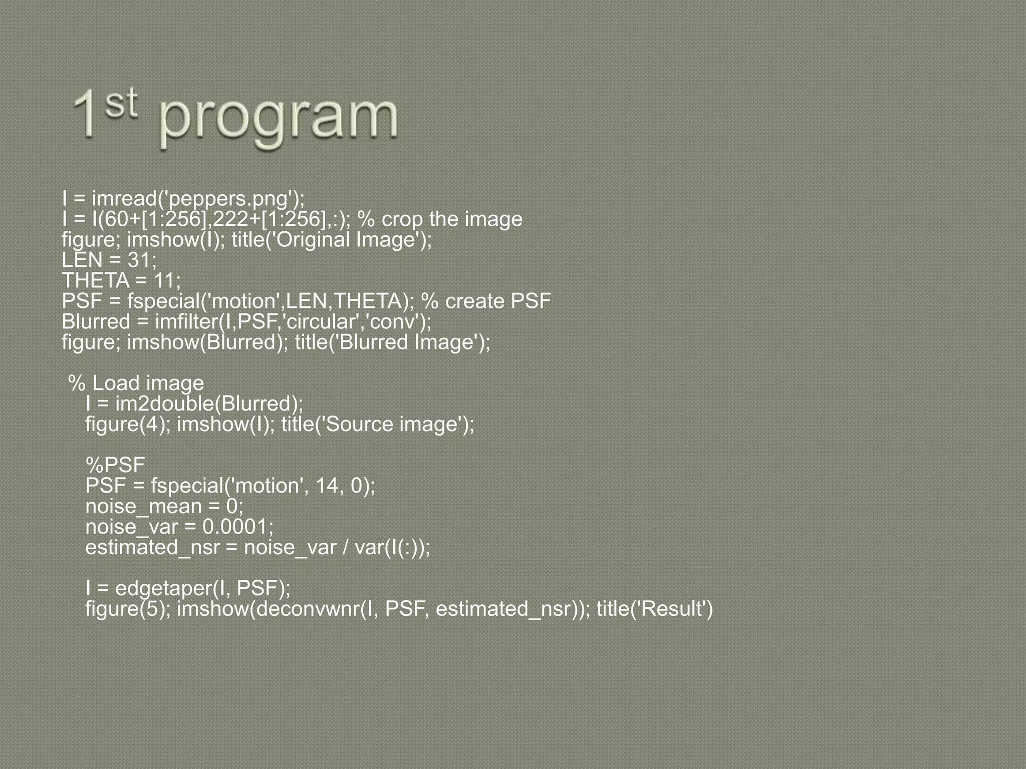 I = imread('peppers.png');
I = I(60+[1:256],222+[1:256],:); % crop the image
figure; imshow(I); title('Original Image');
LEN = 31;
THETA = 11;
PSF = fspecial('motion',LEN,THETA); % create PSF
Blurred = imfilter(I,PSF,'circular','conv');
figure; imshow(Blurred); title('Blurred Image');
% Load image
I = im2double(Blurred);
figure(4); imshow(I); title('Source image');
%PSF
PSF = fspecial('motion', 14, 0);
noise_mean = 0;
noise_var = 0.0001;
estimated_nsr = noise_var / var(I(:));
I = edgetaper(I, PSF);
figure(5); imshow(deconvwnr(I, PSF, estimated_nsr)); title('Result')
 