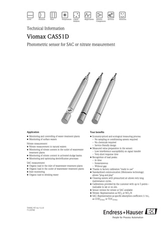 TI459C/07/en/13.10
71125760
Technical Information
Viomax CAS51D
Photometric sensor for SAC or nitrate measurement
Application
• Monitoring and controlling of water treatment plants
• Monitoring of surface waters
Nitrate measurement
• Nitrate measurement in natural waters
• Monitoring of nitrate content in the outlet of wastewater
treatment plants
• Monitoring of nitrate content in activated sludge basins
• Monitoring and optimizing denitrification processes
SAC measurement
• Organic load in the inlet of wastewater treatment plants
• Organic load in the outlet of wastewater treatment plants
• Inlet monitoring
• Organic load in drinking water
Your benefits
• Economy-priced and ecological measuring process:
– No sampling or conditioning system required
– No chemicals required
– Service friendly design
• Measured value preparation in the sensor:
– Low interference susceptibility on signal transfer
– Very short response time
• Recognition of load peaks:
– In time
– Instantaneous
– Without gap
• Thanks to factory calibration "ready to use"
• Standardized communication (Memosens technology)
allows "plug and play"
• Cleaning system with pressurized air allows very long
maintenance cycles.
• Calibrations provided by the customer with up to 5 points -
realizable in lab or on site.
• Sensor version for nitrate or SAC available
• Nitrate: Representation as NO3 or NO3-N
• SAC: Representation as specific absorption coefficient (1/m),
as COD254nm or TOC254nm
 
