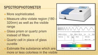 SPECTROPHOTOMETER
 More sophisticated.
 Measure ultra violate region (180 –
320nm) as well as the visible
range
 Glass prism or quartz prism
instead of filters
 Quartz cell in place of glass
cuvette
 Estimate the substance which are
more or less colorless in the visible
 