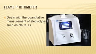 FLAME PHOTOMETER
 Deals with the quantitative
measurement of electrolytes
such as Na, K, Li.
 