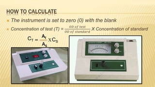  The instrument is set to zero (0) with the blank
 Concentration of test (T) =
𝑂𝐷 𝑜𝑓 𝑡𝑒𝑠𝑡
𝑂𝐷 𝑜𝑓 𝑠𝑡𝑎𝑛𝑑𝑎𝑟𝑑
X Concentration of standard
CT =
AT
AS
HOW TO CALCULATE
XCS
 