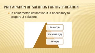  In colorimetric estimation it is necessary to
prepare 3 solutions
BLANK(B)
STANDARD(S)
TEST(T)
PREPARATION OF SOLUTION FOR INVESTIGATION
 