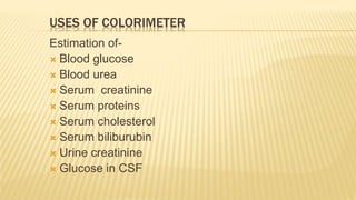 USES OF COLORIMETER
Estimation of-
 Blood glucose
 Blood urea
 Serum creatinine
 Serum proteins
 Serum cholesterol
 Serum biliburubin
 Urine creatinine
 Glucose in CSF
 