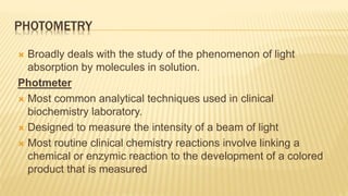 PHOTOMETRY
 Broadly deals with the study of the phenomenon of light
absorption by molecules in solution.
Photmeter
 Most common analytical techniques used in clinical
biochemistry laboratory.
 Designed to measure the intensity of a beam of light
 Most routine clinical chemistry reactions involve linking a
chemical or enzymic reaction to the development of a colored
product that is measured
 