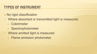 TYPES OF INSTRUMENT
 No rigid classification
1. Where absorbed or transmitted light is measured.
 Colorimeter
 Spectrophotometer
2. Where emitted light is measured
 Flame emission photometer.
 