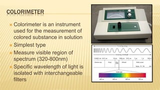 COLORIMETER
 Colorimeter is an instrument
used for the measurement of
colored substance in solution
 Simplest type
 Measure visible region of
spectrum (320-800nm)
 Specific wavelength of light is
isolated with interchangeable
filters
 