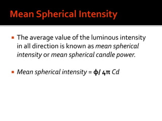  The average value of the luminous intensity
in all direction is known as mean spherical
intensity or mean spherical candle power.
 Mean spherical intensity = φ/ 4π Cd
 