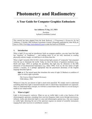 Photometry and Radiometry
_____________________________________________________________________________________


     A Tour Guide for Computer Graphics Enthusiasts
                                               by

                               Ian Ashdown, P. Eng., LC, FIES
                                           President
                                  byHeart Consultants Limited


This tutorial has been adapted from the book Radiosity: A Programmer’s Perspective by Ian
Ashdown, © October 2002 byHeart Consultants Limited. (Originally published by John Wiley &
Sons in 1994.) Visit http://www.helios32.com to order the book on CD-ROM.


1.    Introduction
What is light? If you read an introductory book on computer graphics, you may learn that light
has “intensity” or “brightness” ... and nothing more! If we are truly interested in creating
physically realistic images, we shall have to do better than this.
What is light? Aristotle (384-322 B.C.) believed that light consists of “corpuscles” that emanated
from the eye to illuminate the world. Today we favor the theory of quantum mechanics (e.g.,
Hecht and Zajac 1987) or perhaps the possibility that light may be vibrations in the fifth
dimension of ten-dimensional hyperspace (e.g., Kaku 1994). Even so, the true nature of light
remains a mystery. It is perhaps appropriate that the preeminent dictionary of the English
language describes light as:
      light, n. 1. The natural agent that stimulates the sense of sight. 2. Medium or condition of
      space in which sight is possible.
         The Concise Oxford English Dictionary
         Fifth Edition, 1964

Whatever it may be, our interest in light is much more parochial. We simply want to understand
something about how light is measured and the units in which these measurements are expressed.
Once we understand these concepts, we will have a much better idea of what it is we are trying to
model in our virtual worlds.

2.    What is Light?
Light is electromagnetic radiation. What we see as visible light is only a tiny fraction of the
electromagnetic spectrum, extending from very-low-frequency radio waves through microwaves,
infrared, visible and ultraviolet light to x-rays and ultraenergetic gamma rays. Our eyes respond
to visible light; detecting the rest of the spectrum requires an arsenal of scientific instruments
ranging from radio receivers to scintillation counters.




                                               A-1
 