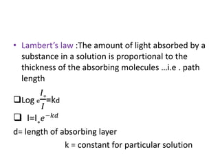 • Lambert’s law :The amount of light absorbed by a
substance in a solution is proportional to the
thickness of the absorbing molecules …i.e . path
length
Log e
𝐼˳
𝐼
=kd
 I=I˳ 𝑒−𝑘𝑑
d= length of absorbing layer
k = constant for particular solution
 