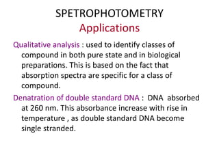 SPETROPHOTOMETRY
Applications
Qualitative analysis : used to identify classes of
compound in both pure state and in biological
preparations. This is based on the fact that
absorption spectra are specific for a class of
compound.
Denatration of double standard DNA : DNA absorbed
at 260 nm. This absorbance increase with rise in
temperature , as double standard DNA become
single stranded.
 