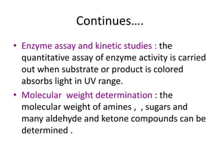 Continues….
• Enzyme assay and kinetic studies : the
quantitative assay of enzyme activity is carried
out when substrate or product is colored
absorbs light in UV range.
• Molecular weight determination : the
molecular weight of amines , , sugars and
many aldehyde and ketone compounds can be
determined .
 