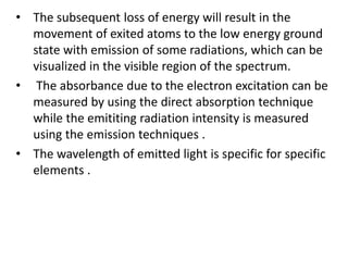 • The subsequent loss of energy will result in the
movement of exited atoms to the low energy ground
state with emission of some radiations, which can be
visualized in the visible region of the spectrum.
• The absorbance due to the electron excitation can be
measured by using the direct absorption technique
while the emititing radiation intensity is measured
using the emission techniques .
• The wavelength of emitted light is specific for specific
elements .
 