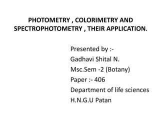 PHOTOMETRY , COLORIMETRY AND
SPECTROPHOTOMETRY , THEIR APPLICATION.
Presented by :-
Gadhavi Shital N.
Msc.Sem -2 (Botany)
Paper :- 406
Department of life sciences
H.N.G.U Patan
 