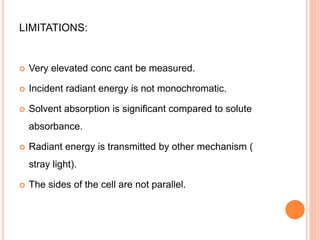 LIMITATIONS:
 Very elevated conc cant be measured.
 Incident radiant energy is not monochromatic.
 Solvent absorption is significant compared to solute
absorbance.
 Radiant energy is transmitted by other mechanism (
stray light).
 The sides of the cell are not parallel.
 
