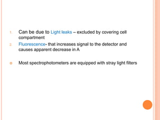 1. Can be due to Light leaks – excluded by covering cell
compartment
2. Fluorescence- that increases signal to the detector and
causes apparent decrease in A
 Most spectrophotometers are equipped with stray light filters
 