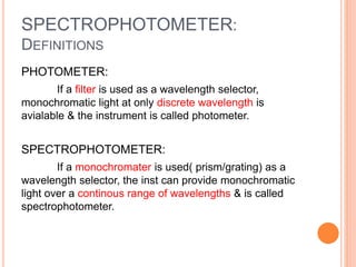 SPECTROPHOTOMETER:
DEFINITIONS
PHOTOMETER:
If a filter is used as a wavelength selector,
monochromatic light at only discrete wavelength is
avialable & the instrument is called photometer.
SPECTROPHOTOMETER:
If a monochromater is used( prism/grating) as a
wavelength selector, the inst can provide monochromatic
light over a continous range of wavelengths & is called
spectrophotometer.
 