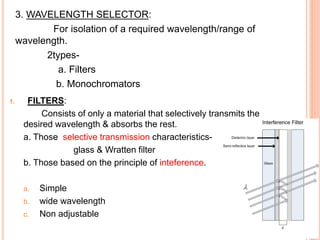 3. WAVELENGTH SELECTOR:
For isolation of a required wavelength/range of
wavelength.
2types-
a. Filters
b. Monochromators
1. FILTERS:
Consists of only a material that selectively transmits the
desired wavelength & absorbs the rest.
a. Those selective transmission characteristics-
glass & Wratten filter
b. Those based on the principle of inteference.
a. Simple
b. wide wavelength
c. Non adjustable
 