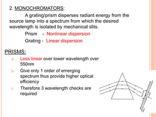 2. MONOCHROMATORS:
A grating/prism disperses radiant energy from the
source lamp into a spectrum from which the desired
wavelength is isolated by mechanical slits.
Prism - Nonlinear dispersion
Grating - Linear dispersion
PRISMS:
a. Less linear over lower wavelength over
550nm
b. Give only 1 order of emerging
spectrum thus provide higher optical
efficiency
c. Therefore 3 wavelength checks are
required
 