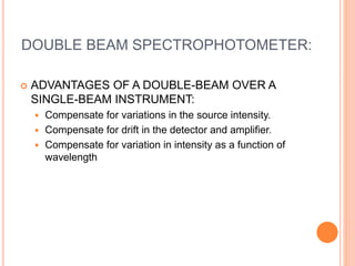 DOUBLE BEAM SPECTROPHOTOMETER:
 ADVANTAGES OF A DOUBLE-BEAM OVER A
SINGLE-BEAM INSTRUMENT:
 Compensate for variations in the source intensity.
 Compensate for drift in the detector and amplifier.
 Compensate for variation in intensity as a function of
wavelength
 
