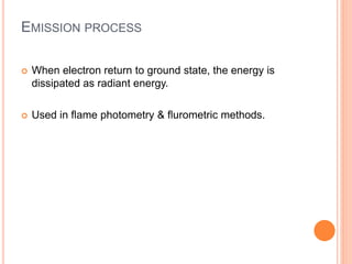 EMISSION PROCESS
 When electron return to ground state, the energy is
dissipated as radiant energy.
 Used in flame photometry & flurometric methods.
 