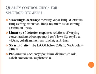  Wavelength accuracy: mercury vapor lamp, dueterium
lamp,(strong emmision lines), holmium oxide (strong
absorbtion lines).
 Linearity of detector response: solutions of varying
concentrations of compound(Beer’s law) Eg: oxyhb at
415nm, cobalt ammonium sulphate at 512nm
 Stray radiation : by LiCO3 below 250nm, NaBr below
240nm
 Photometric accuracy: pottasium dichromate soln,
cobalt ammonium sulphate soln
QUALITY CONTROL CHECK FOR
SPECTROPHOTOMETER
 