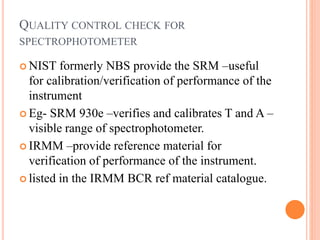  NIST formerly NBS provide the SRM –useful
for calibration/verification of performance of the
instrument
 Eg- SRM 930e –verifies and calibrates T and A –
visible range of spectrophotometer.
 IRMM –provide reference material for
verification of performance of the instrument.
 listed in the IRMM BCR ref material catalogue.
QUALITY CONTROL CHECK FOR
SPECTROPHOTOMETER
 