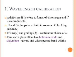  satisfactory if its close to λmax of chromogen and if
its reproducible.
 H and Du lamps have built in sources of checking
accuracy
 Prisms(2) and gratings(3) – continuous choice of λ.
 Rare earth glass filters like holmium oxide and
didymium- narrow and wide spectral band widths
1. WAVELENGTH CALIBRATION
 