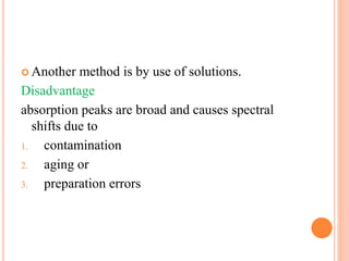 Another method is by use of solutions.
Disadvantage
absorption peaks are broad and causes spectral
shifts due to
1. contamination
2. aging or
3. preparation errors
 