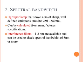 Hg vapor lamp that shows a no of sharp, well
defined emissions lines bet 250 - 580nm .
 Can be calculated from manufactures
specifications.
 Interference filters – 1-2 nm are available and
can be used to check spectral bandwidth of 8nm
or more
2. SPECTRAL BANDWIDTH
 