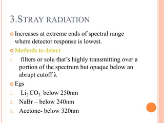  Increases at extreme ends of spectral range
where detector response is lowest.
 Methods to detect
1. filters or solu that’s highly transmitting over a
portion of the spectrum but opaque below an
abrupt cutoff λ
 Egs
1. Li2 CO3 below 250nm
2. NaBr – below 240nm
3. Acetone- below 320nm
3.STRAY RADIATION
 
