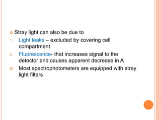  Stray light can also be due to
1. Light leaks – excluded by covering cell
compartment
2. Fluorescence- that increases signal to the
detector and causes apparent decrease in A
 Most spectrophotometers are equipped with stray
light filters
 