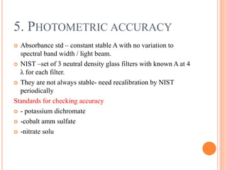  Absorbance std – constant stable A with no variation to
spectral band width / light beam.
 NIST –set of 3 neutral density glass filters with known A at 4
λ for each filter.
 They are not always stable- need recalibration by NIST
periodically
Standards for checking accuracy
 - potassium dichromate
 -cobalt amm sulfate
 -nitrate solu
5. PHOTOMETRIC ACCURACY
 