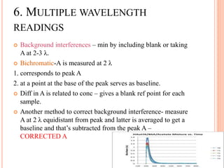  Background interferences – min by including blank or taking
A at 2-3 λ.
 Bichromatic-A is measured at 2 λ
1. corresponds to peak A
2. at a point at the base of the peak serves as baseline.
 Diff in A is related to conc – gives a blank ref point for each
sample.
 Another method to correct background interference- measure
A at 2 λ equidistant from peak and latter is averaged to get a
baseline and that’s subtracted from the peak A –
CORRECTED A
6. MULTIPLE WAVELENGTH
READINGS
 