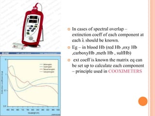  In cases of spectral overlap –
extinction coeff of each component at
each λ should be known.
 Eg – in blood Hb (red Hb ,oxy Hb
,carboxyHb ,meth Hb , sulfHb)
 ext coeff is known the matrix eq can
be set up to calculate each component
– principle used in COOXIMETERS
 