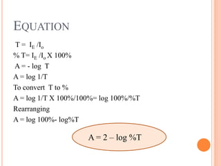 T = IE /Io
% T= IE /Io X 100%
A = - log T
A = log 1/T
To convert T to %
A = log 1/T X 100%/100%= log 100%/%T
Rearranging
A = log 100%- log%T
EQUATION
A = 2 – log %T
 