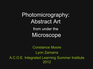 Photomicrography:
          Abstract Art
              from under the
             Microscope

              Constance Moore
                Lynn Zamarra
A.C.O.E. Integrated Learning Summer Institute
                    2012
 